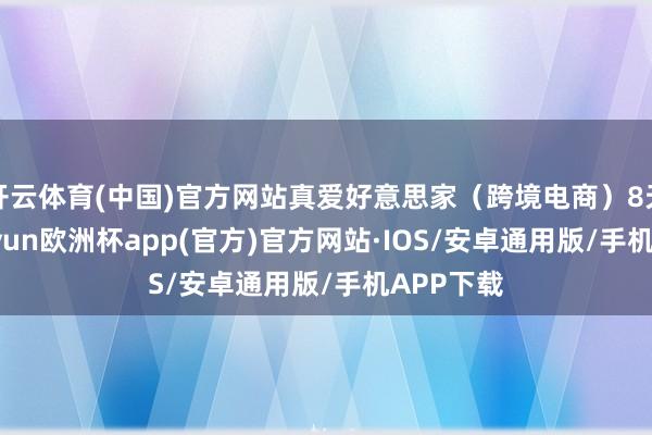 开云体育(中国)官方网站真爱好意思家（跨境电商）8天5板-kaiyun欧洲杯app(官方)官方网站·IOS/安卓通用版/手机APP下载