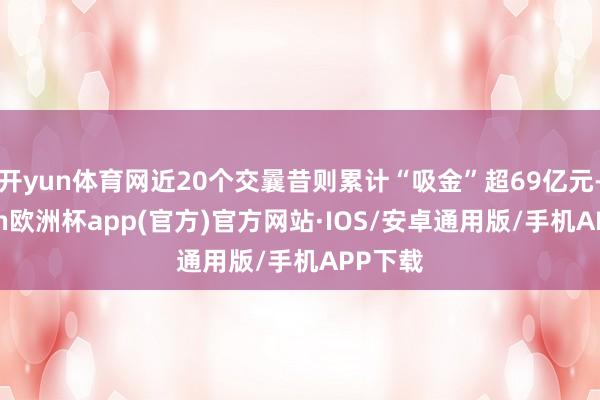 开yun体育网近20个交曩昔则累计“吸金”超69亿元-kaiyun欧洲杯app(官方)官方网站·IOS/安卓通用版/手机APP下载