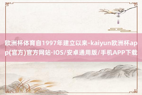 欧洲杯体育自1997年建立以来-kaiyun欧洲杯app(官方)官方网站·IOS/安卓通用版/手机APP下载