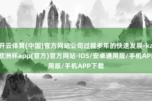 开云体育(中国)官方网站公司过程多年的快速发展-kaiyun欧洲杯app(官方)官方网站·IOS/安卓通用版/手机APP下载
