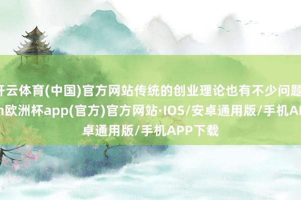开云体育(中国)官方网站传统的创业理论也有不少问题-kaiyun欧洲杯app(官方)官方网站·IOS/安卓通用版/手机APP下载