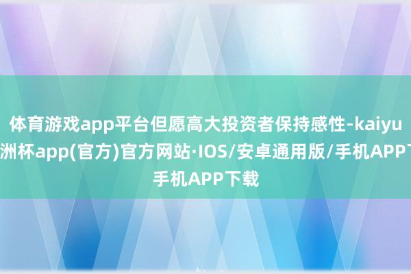 体育游戏app平台但愿高大投资者保持感性-kaiyun欧洲杯app(官方)官方网站·IOS/安卓通用版/手机APP下载