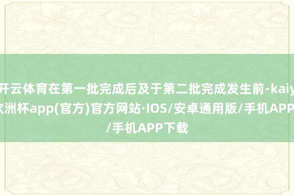 开云体育在第一批完成后及于第二批完成发生前-kaiyun欧洲杯app(官方)官方网站·IOS/安卓通用版/手机APP下载