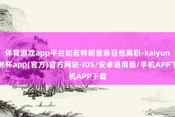 体育游戏app平台如若特朗普条目他离职-kaiyun欧洲杯app(官方)官方网站·IOS/安卓通用版/手机APP下载