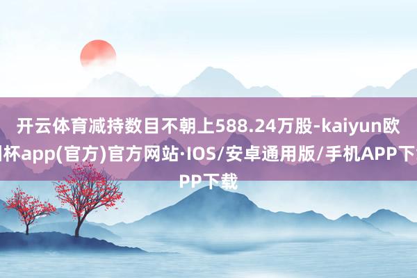 开云体育减持数目不朝上588.24万股-kaiyun欧洲杯app(官方)官方网站·IOS/安卓通用版/手机APP下载