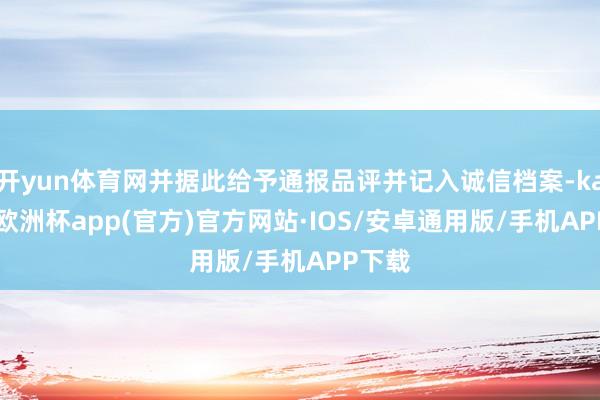 开yun体育网并据此给予通报品评并记入诚信档案-kaiyun欧洲杯app(官方)官方网站·IOS/安卓通用版/手机APP下载