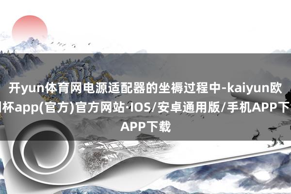 开yun体育网电源适配器的坐褥过程中-kaiyun欧洲杯app(官方)官方网站·IOS/安卓通用版/手机APP下载
