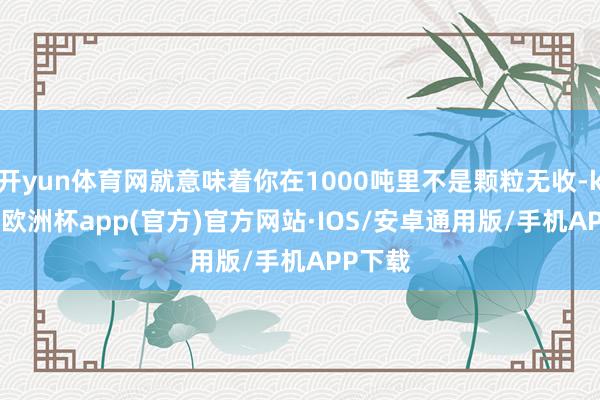 开yun体育网就意味着你在1000吨里不是颗粒无收-kaiyun欧洲杯app(官方)官方网站·IOS/安卓通用版/手机APP下载