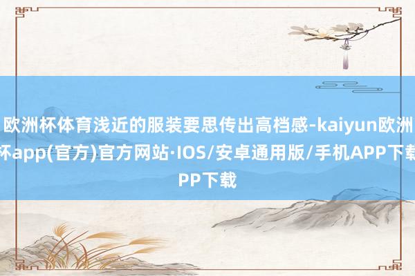 欧洲杯体育浅近的服装要思传出高档感-kaiyun欧洲杯app(官方)官方网站·IOS/安卓通用版/手机APP下载