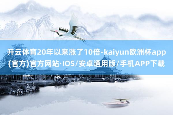 开云体育20年以来涨了10倍-kaiyun欧洲杯app(官方)官方网站·IOS/安卓通用版/手机APP下载