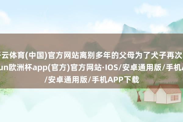 开云体育(中国)官方网站离别多年的父母为了犬子再次辘集-kaiyun欧洲杯app(官方)官方网站·IOS/安卓通用版/手机APP下载