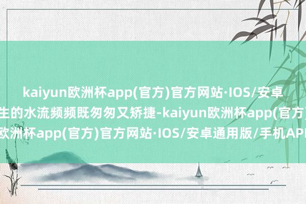 kaiyun欧洲杯app(官方)官方网站·IOS/安卓通用版/手机APP下载产生的水流频频既匆匆又矫捷-kaiyun欧洲杯app(官方)官方网站·IOS/安卓通用版/手机APP下载