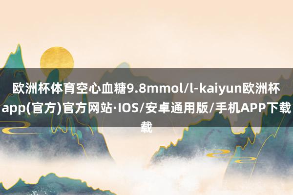 欧洲杯体育空心血糖9.8mmol/l-kaiyun欧洲杯app(官方)官方网站·IOS/安卓通用版/手机APP下载