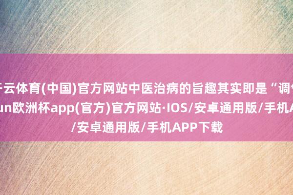 开云体育(中国)官方网站中医治病的旨趣其实即是“调气”-kaiyun欧洲杯app(官方)官方网站·IOS/安卓通用版/手机APP下载