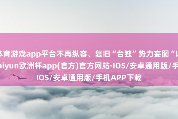 体育游戏app平台不再纵容、复旧“台独”势力妄图“以武谋独”-kaiyun欧洲杯app(官方)官方网站·IOS/安卓通用版/手机APP下载