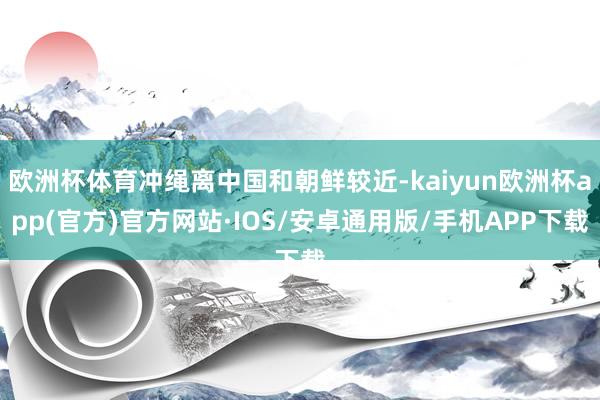 欧洲杯体育冲绳离中国和朝鲜较近-kaiyun欧洲杯app(官方)官方网站·IOS/安卓通用版/手机APP下载