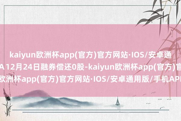 kaiyun欧洲杯app(官方)官方网站·IOS/安卓通用版/手机APP下载鲁泰Ａ12月24日融券偿还0股-kaiyun欧洲杯app(官方)官方网站·IOS/安卓通用版/手机APP下载