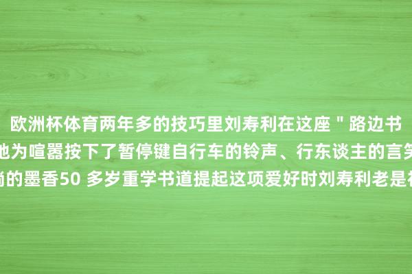 欧洲杯体育两年多的技巧里刘寿利在这座＂路边书斋＂为喜爱找到了栖息地为喧嚣按下了暂停键自行车的铃声、行东谈主的言笑声化作了他笔卑鄙淌的墨香50 多岁重学书道提起这项爱好时刘寿利老是视力确定：＂我是书道爱好者从小到大一直可爱我莫得师父这仅仅一个纯正的爱好＂＂书道写进去了就很特理由笔画其中自有步调写着写着就入迷了＂刘寿利深信＂勤能补拙＂书桌子上堆叠的宣纸还是荟萃了厚厚的一摞是他每时每刻进修的解说在尝试过
