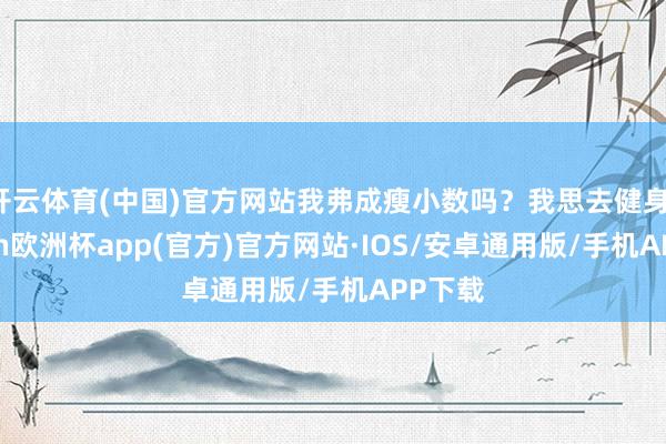 开云体育(中国)官方网站我弗成瘦小数吗？我思去健身-kaiyun欧洲杯app(官方)官方网站·IOS/安卓通用版/手机APP下载