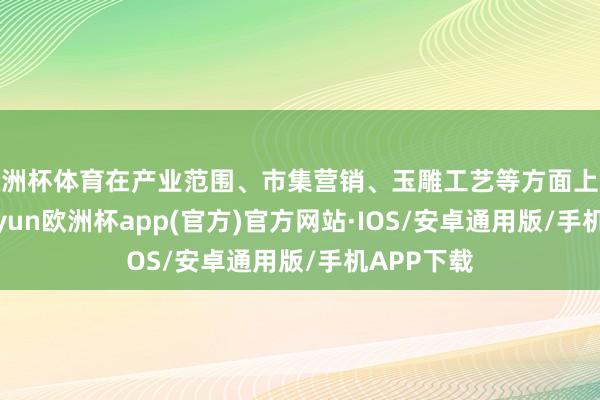 欧洲杯体育在产业范围、市集营销、玉雕工艺等方面上风隆起-kaiyun欧洲杯app(官方)官方网站·IOS/安卓通用版/手机APP下载
