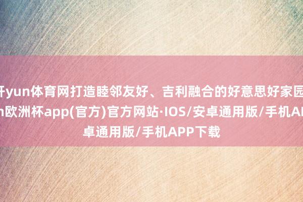 开yun体育网打造睦邻友好、吉利融合的好意思好家园-kaiyun欧洲杯app(官方)官方网站·IOS/安卓通用版/手机APP下载