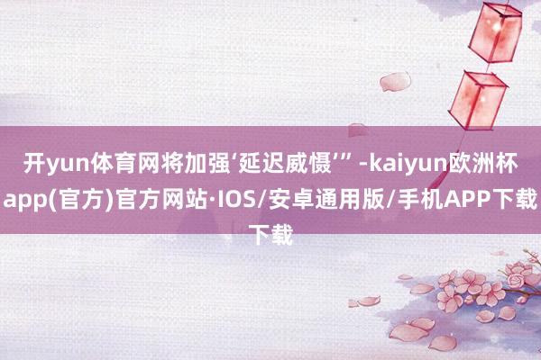 开yun体育网将加强‘延迟威慑’”-kaiyun欧洲杯app(官方)官方网站·IOS/安卓通用版/手机APP下载
