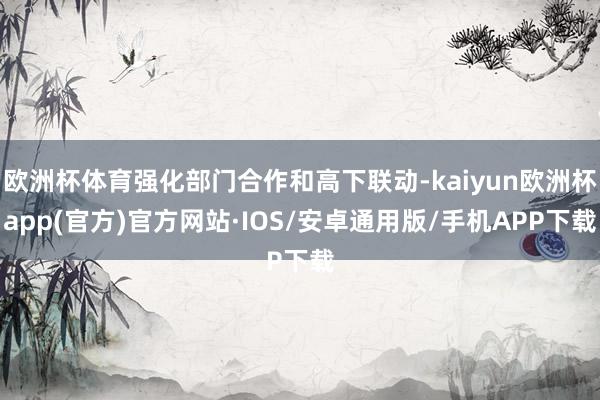 欧洲杯体育强化部门合作和高下联动-kaiyun欧洲杯app(官方)官方网站·IOS/安卓通用版/手机APP下载