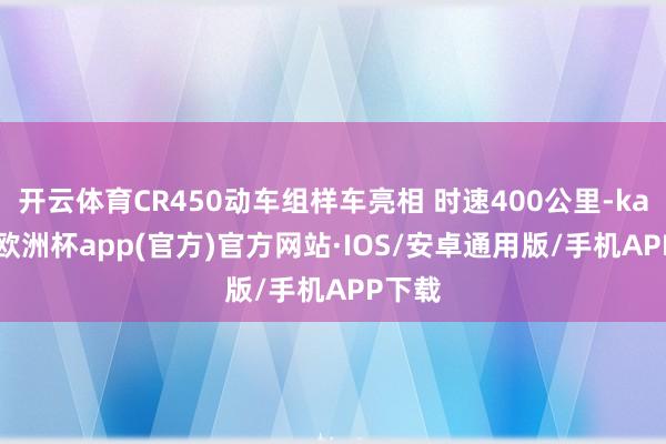 开云体育CR450动车组样车亮相 时速400公里-kaiyun欧洲杯app(官方)官方网站·IOS/安卓通用版/手机APP下载