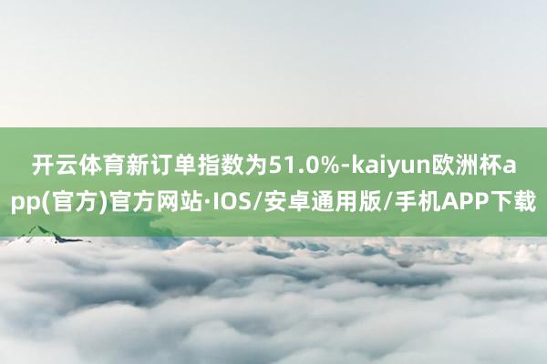 开云体育　　新订单指数为51.0%-kaiyun欧洲杯app(官方)官方网站·IOS/安卓通用版/手机APP下载