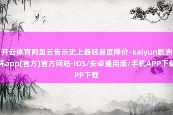 开云体育阿里云告示史上最轻易度降价-kaiyun欧洲杯app(官方)官方网站·IOS/安卓通用版/手机APP下载