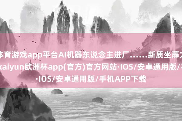 体育游戏app平台AI机器东说念主进厂……新质坐蓐力激勉新动能-kaiyun欧洲杯app(官方)官方网站·IOS/安卓通用版/手机APP下载