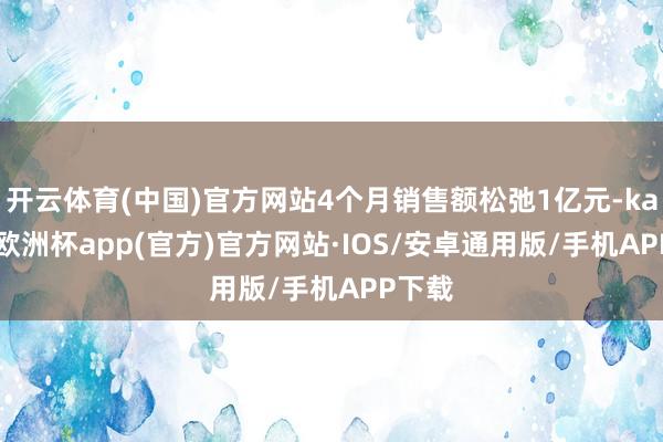 开云体育(中国)官方网站4个月销售额松弛1亿元-kaiyun欧洲杯app(官方)官方网站·IOS/安卓通用版/手机APP下载