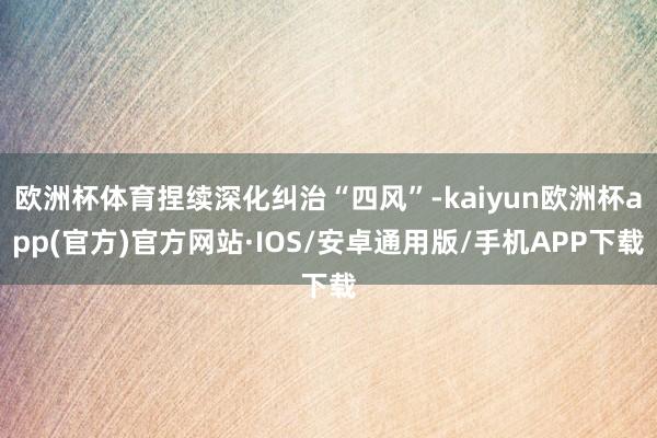 欧洲杯体育捏续深化纠治“四风”-kaiyun欧洲杯app(官方)官方网站·IOS/安卓通用版/手机APP下载