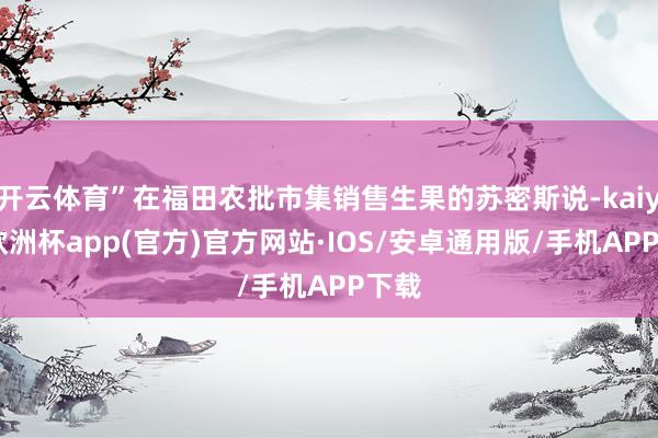 开云体育”在福田农批市集销售生果的苏密斯说-kaiyun欧洲杯app(官方)官方网站·IOS/安卓通用版/手机APP下载
