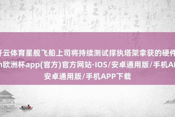 开云体育星舰飞船上司将持续测试撑执塔架拿获的硬件-kaiyun欧洲杯app(官方)官方网站·IOS/安卓通用版/手机APP下载