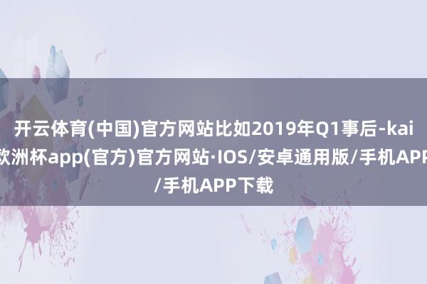 开云体育(中国)官方网站比如2019年Q1事后-kaiyun欧洲杯app(官方)官方网站·IOS/安卓通用版/手机APP下载
