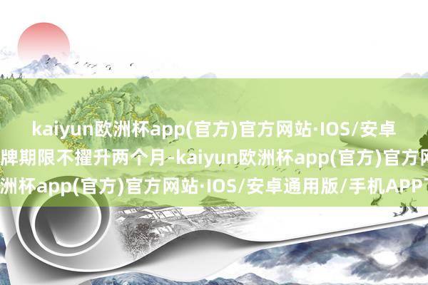 kaiyun欧洲杯app(官方)官方网站·IOS/安卓通用版/手机APP下载停牌期限不擢升两个月-kaiyun欧洲杯app(官方)官方网站·IOS/安卓通用版/手机APP下载
