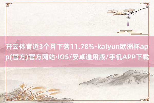 开云体育近3个月下落11.78%-kaiyun欧洲杯app(官方)官方网站·IOS/安卓通用版/手机APP下载
