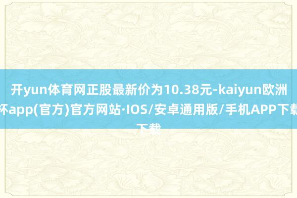 开yun体育网正股最新价为10.38元-kaiyun欧洲杯app(官方)官方网站·IOS/安卓通用版/手机APP下载