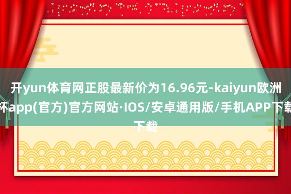 开yun体育网正股最新价为16.96元-kaiyun欧洲杯app(官方)官方网站·IOS/安卓通用版/手机APP下载