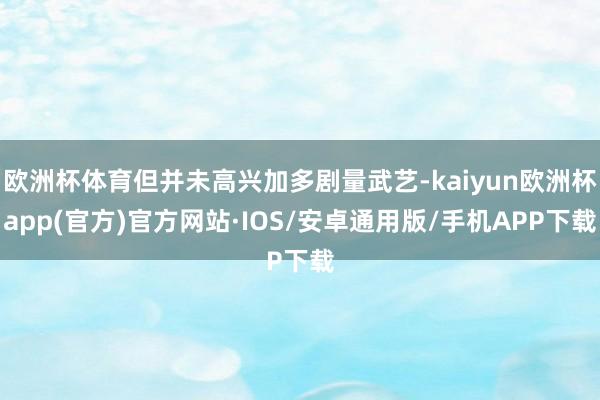 欧洲杯体育但并未高兴加多剧量武艺-kaiyun欧洲杯app(官方)官方网站·IOS/安卓通用版/手机APP下载