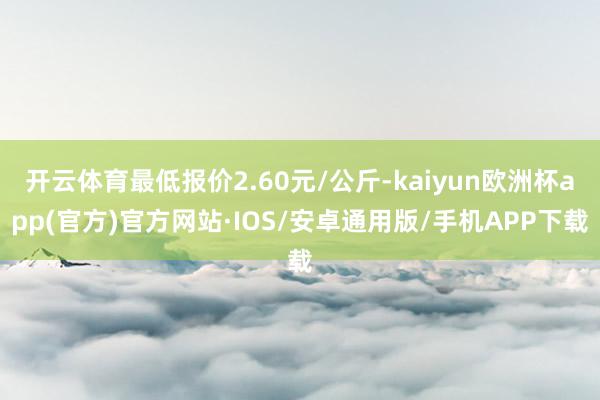开云体育最低报价2.60元/公斤-kaiyun欧洲杯app(官方)官方网站·IOS/安卓通用版/手机APP下载