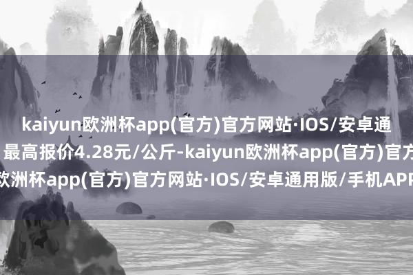 kaiyun欧洲杯app(官方)官方网站·IOS/安卓通用版/手机APP下载当日最高报价4.28元/公斤-kaiyun欧洲杯app(官方)官方网站·IOS/安卓通用版/手机APP下载
