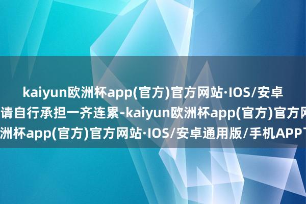 kaiyun欧洲杯app(官方)官方网站·IOS/安卓通用版/手机APP下载并请自行承担一齐连累-kaiyun欧洲杯app(官方)官方网站·IOS/安卓通用版/手机APP下载