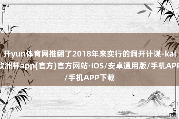 开yun体育网推翻了2018年来实行的洞开计谋-kaiyun欧洲杯app(官方)官方网站·IOS/安卓通用版/手机APP下载
