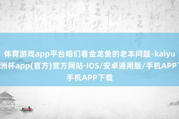 体育游戏app平台咱们看金龙鱼的老本问题-kaiyun欧洲杯app(官方)官方网站·IOS/安卓通用版/手机APP下载