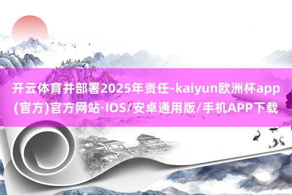 开云体育并部署2025年责任-kaiyun欧洲杯app(官方)官方网站·IOS/安卓通用版/手机APP下载