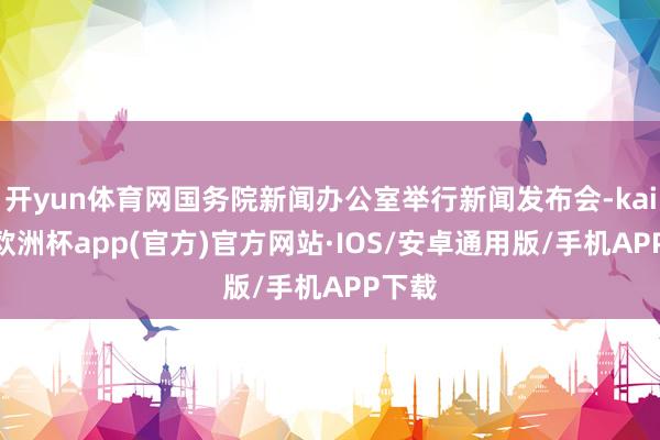 开yun体育网国务院新闻办公室举行新闻发布会-kaiyun欧洲杯app(官方)官方网站·IOS/安卓通用版/手机APP下载