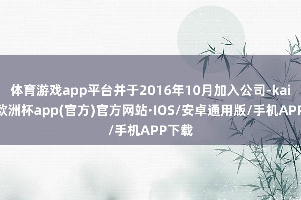 体育游戏app平台并于2016年10月加入公司-kaiyun欧洲杯app(官方)官方网站·IOS/安卓通用版/手机APP下载