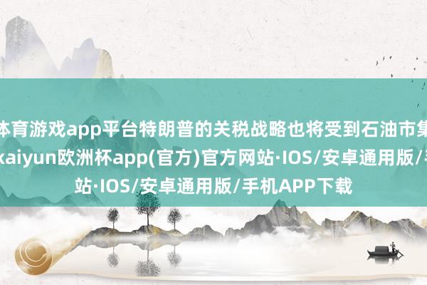 体育游戏app平台特朗普的关税战略也将受到石油市集的密切关心-kaiyun欧洲杯app(官方)官方网站·IOS/安卓通用版/手机APP下载